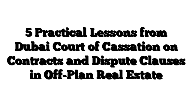 5 Practical Lessons from Dubai Court of Cassation on Contracts and Dispute Clauses in Off-Plan Real Estate