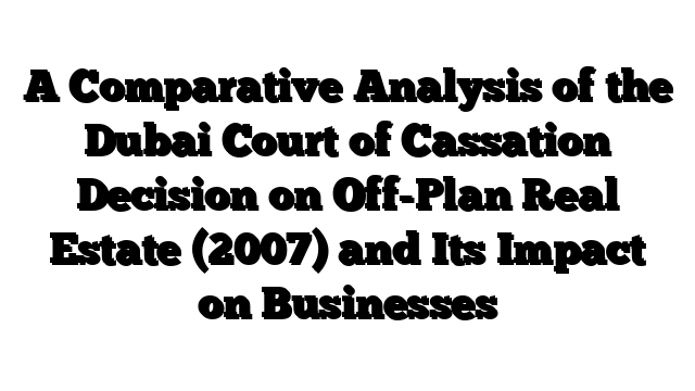 A Comparative Analysis of the Dubai Court of Cassation Decision on Off-Plan Real Estate (2007) and Its Impact on Businesses