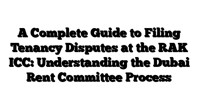 A Complete Guide to Filing Tenancy Disputes at the RAK ICC: Understanding the Dubai Rent Committee Process