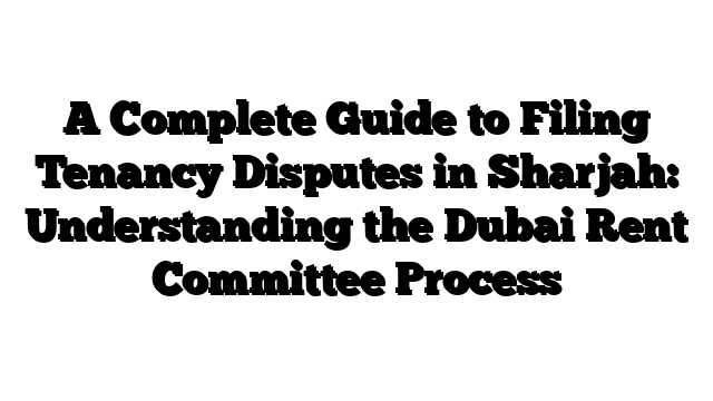 A Complete Guide to Filing Tenancy Disputes in Sharjah: Understanding the Dubai Rent Committee Process