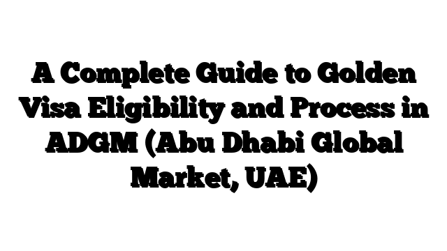 A Complete Guide to Golden Visa Eligibility and Process in ADGM (Abu Dhabi Global Market, UAE)