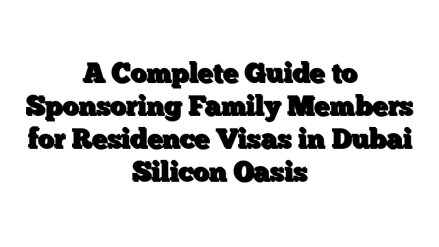 A Complete Guide to Sponsoring Family Members for Residence Visas in Dubai Silicon Oasis