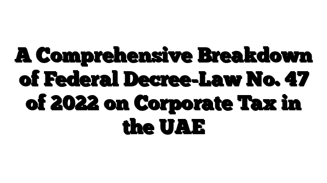 A Comprehensive Breakdown of Federal Decree-Law No. 47 of 2022 on Corporate Tax in the UAE