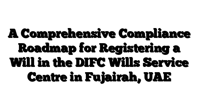 A Comprehensive Compliance Roadmap for Registering a Will in the DIFC Wills Service Centre in Fujairah, UAE
