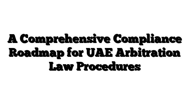 A Comprehensive Compliance Roadmap for UAE Arbitration Law Procedures