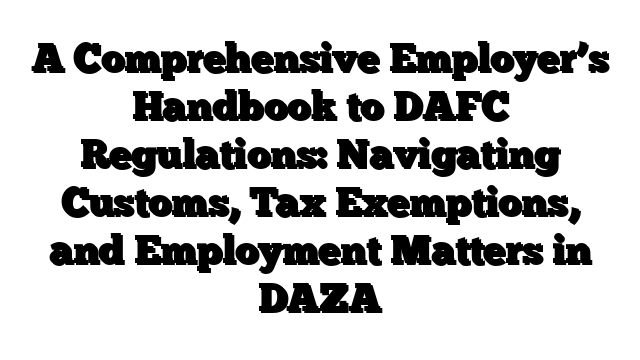 A Comprehensive Employer’s Handbook to DAFC Regulations: Navigating Customs, Tax Exemptions, and Employment Matters in DAZA