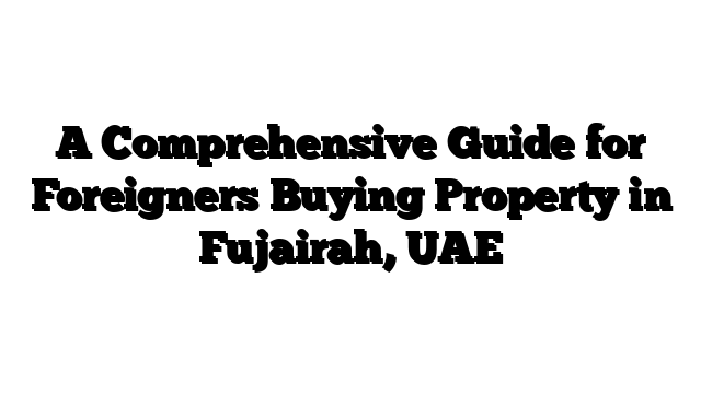 A Comprehensive Guide for Foreigners Buying Property in Fujairah, UAE