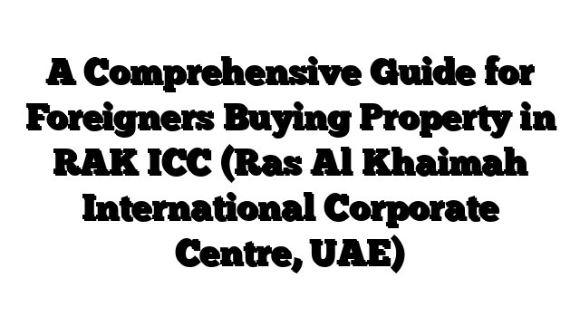 A Comprehensive Guide for Foreigners Buying Property in RAK ICC (Ras Al Khaimah International Corporate Centre, UAE)
