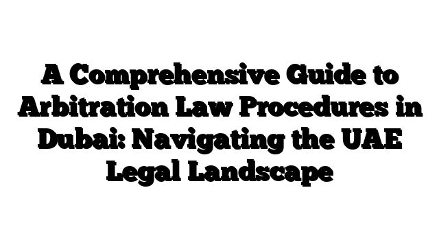 A Comprehensive Guide to Arbitration Law Procedures in Dubai: Navigating the UAE Legal Landscape