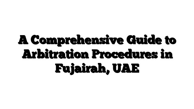 A Comprehensive Guide to Arbitration Procedures in Fujairah, UAE