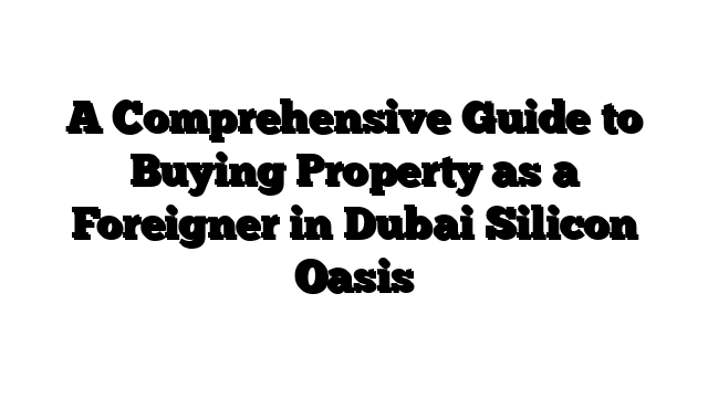 A Comprehensive Guide to Buying Property as a Foreigner in Dubai Silicon Oasis