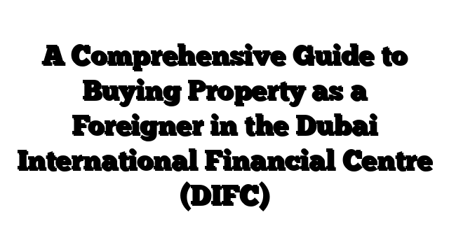 A Comprehensive Guide to Buying Property as a Foreigner in the Dubai International Financial Centre (DIFC)