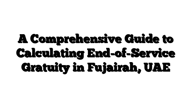 A Comprehensive Guide to Calculating End-of-Service Gratuity in Fujairah, UAE