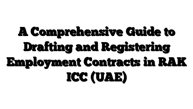 A Comprehensive Guide to Drafting and Registering Employment Contracts in RAK ICC (UAE)