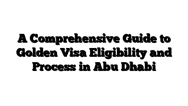 A Comprehensive Guide to Golden Visa Eligibility and Process in Abu Dhabi
