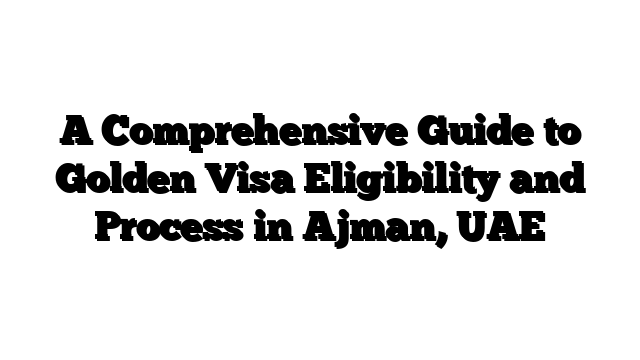 A Comprehensive Guide to Golden Visa Eligibility and Process in Ajman, UAE