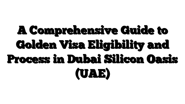 A Comprehensive Guide to Golden Visa Eligibility and Process in Dubai Silicon Oasis (UAE)