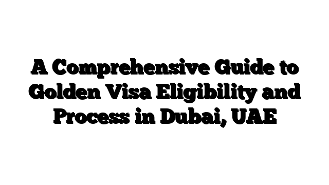 A Comprehensive Guide to Golden Visa Eligibility and Process in Dubai, UAE
