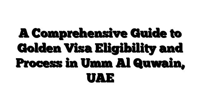 A Comprehensive Guide to Golden Visa Eligibility and Process in Umm Al Quwain, UAE