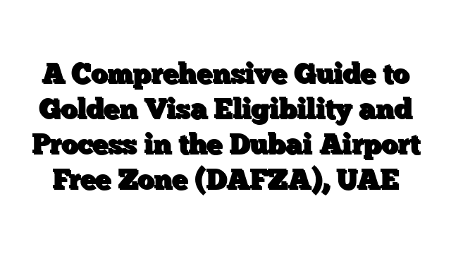 A Comprehensive Guide to Golden Visa Eligibility and Process in the Dubai Airport Free Zone (DAFZA), UAE