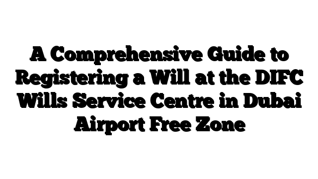 A Comprehensive Guide to Registering a Will at the DIFC Wills Service Centre in Dubai Airport Free Zone