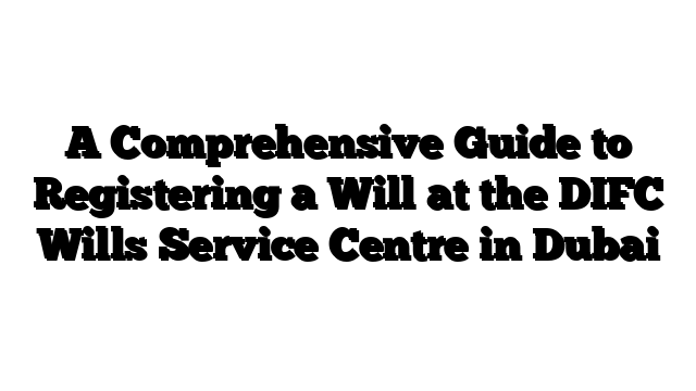 A Comprehensive Guide to Registering a Will at the DIFC Wills Service Centre in Dubai