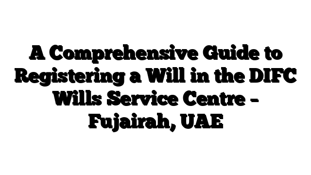 A Comprehensive Guide to Registering a Will in the DIFC Wills Service Centre – Fujairah, UAE