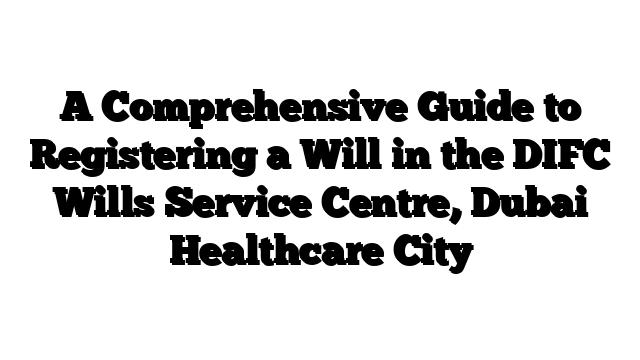 A Comprehensive Guide to Registering a Will in the DIFC Wills Service Centre, Dubai Healthcare City