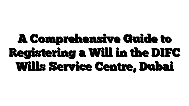 A Comprehensive Guide to Registering a Will in the DIFC Wills Service Centre, Dubai