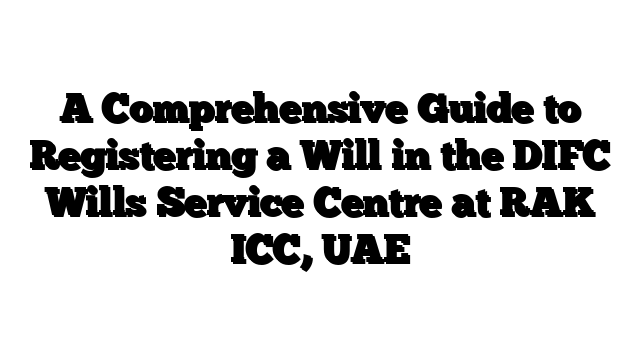 A Comprehensive Guide to Registering a Will in the DIFC Wills Service Centre at RAK ICC, UAE