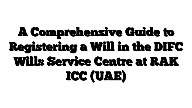 A Comprehensive Guide to Registering a Will in the DIFC Wills Service Centre at RAK ICC (UAE)