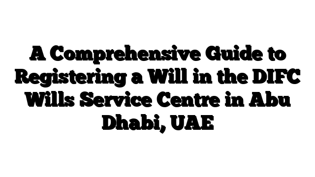 A Comprehensive Guide to Registering a Will in the DIFC Wills Service Centre in Abu Dhabi, UAE