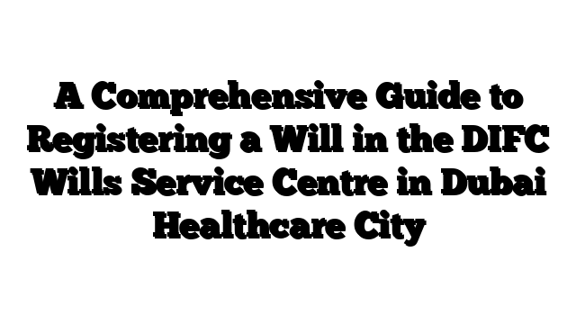 A Comprehensive Guide to Registering a Will in the DIFC Wills Service Centre in Dubai Healthcare City