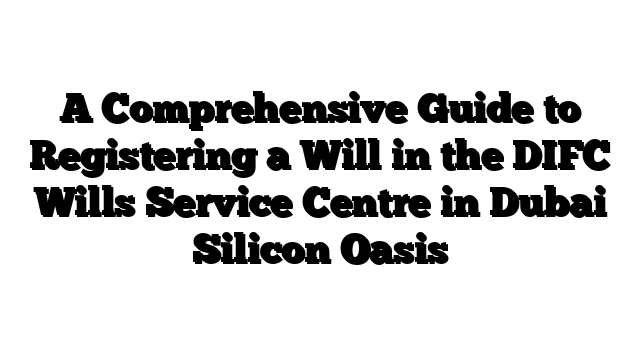 A Comprehensive Guide to Registering a Will in the DIFC Wills Service Centre in Dubai Silicon Oasis