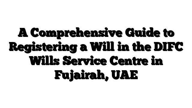 A Comprehensive Guide to Registering a Will in the DIFC Wills Service Centre in Fujairah, UAE