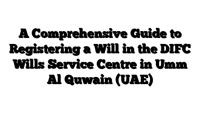 A Comprehensive Guide to Registering a Will in the DIFC Wills Service Centre in Umm Al Quwain (UAE)