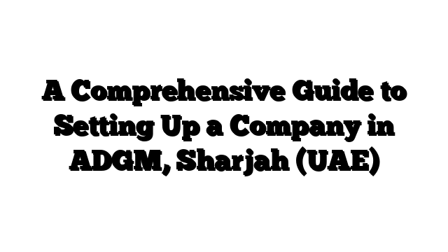 A Comprehensive Guide to Setting Up a Company in ADGM, Sharjah (UAE)