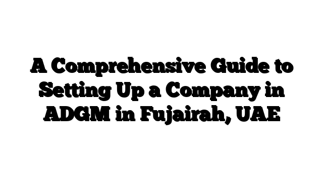 A Comprehensive Guide to Setting Up a Company in ADGM in Fujairah, UAE