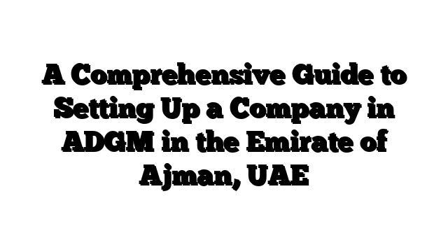 A Comprehensive Guide to Setting Up a Company in ADGM in the Emirate of Ajman, UAE