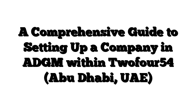 A Comprehensive Guide to Setting Up a Company in ADGM within Twofour54 (Abu Dhabi, UAE)