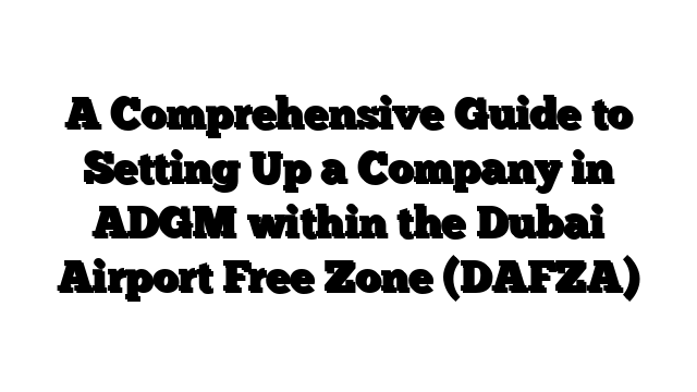 A Comprehensive Guide to Setting Up a Company in ADGM within the Dubai Airport Free Zone (DAFZA)