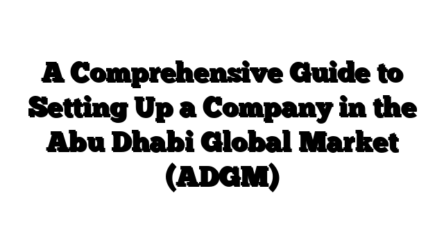 A Comprehensive Guide to Setting Up a Company in the Abu Dhabi Global Market (ADGM)