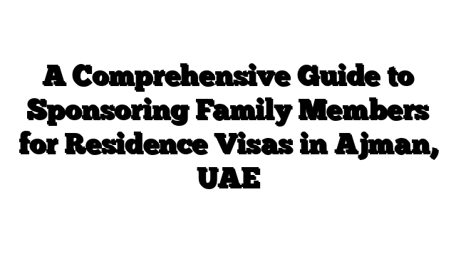 A Comprehensive Guide to Sponsoring Family Members for Residence Visas in Ajman, UAE