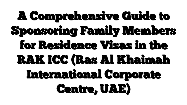 A Comprehensive Guide to Sponsoring Family Members for Residence Visas in the RAK ICC (Ras Al Khaimah International Corporate Centre, UAE)