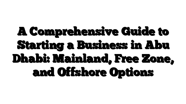 A Comprehensive Guide to Starting a Business in Abu Dhabi: Mainland, Free Zone, and Offshore Options