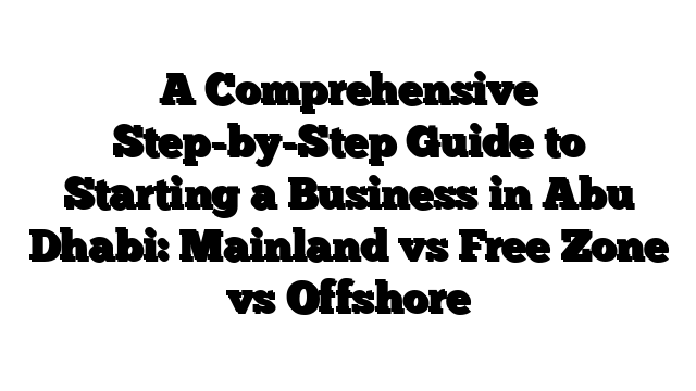 A Comprehensive Step-by-Step Guide to Starting a Business in Abu Dhabi: Mainland vs Free Zone vs Offshore