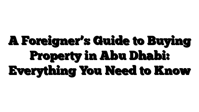 A Foreigner’s Guide to Buying Property in Abu Dhabi: Everything You Need to Know