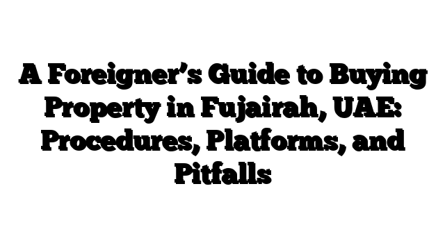 A Foreigner’s Guide to Buying Property in Fujairah, UAE: Procedures, Platforms, and Pitfalls