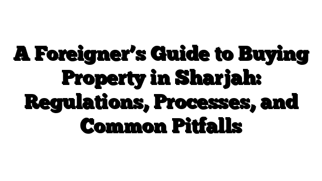 A Foreigner’s Guide to Buying Property in Sharjah: Regulations, Processes, and Common Pitfalls