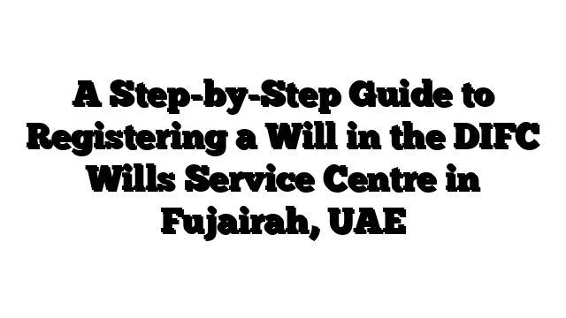 A Step-by-Step Guide to Registering a Will in the DIFC Wills Service Centre in Fujairah, UAE
